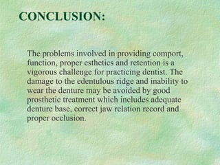 CONCLUSION:
The problems involved in providing comport,
function, proper esthetics and retention is a
vigorous challenge for practicing dentist. The
damage to the edentulous ridge and inability to
wear the denture may be avoided by good
prosthetic treatment which includes adequate
denture base, correct jaw relation record and
proper occlusion.
 