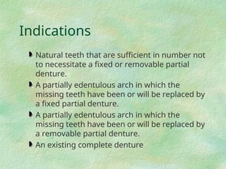 Indications
Natural teeth that are sufficient in number not
to necessitate a fixed or removable partial
denture.
A partially edentulous arch in which the
missing teeth have been or will be replaced by
a fixed partial denture.
A partially edentulous arch in which the
missing teeth have been or will be replaced by
a removable partial denture.
An existing complete denture
 