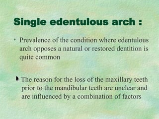 Single edentulous arch :
• Prevalence of the condition where edentulous
arch opposes a natural or restored dentition is
quite common
The reason for the loss of the maxillary teeth
prior to the mandibular teeth are unclear and
are influenced by a combination of factors
 