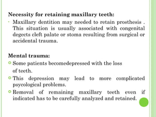 Necessity for retaining maxillary teeth:
• Maxillary dentition may needed to retain prosthesis .
This situation is usually associated with congenital
degects cleft palate or stoma resulting from surgical or
accidental trauma.
Mental trauma:
 Some patients becomedepressed with the loss
of teeth.
 This depression may lead to more complicated
psycological problems.
 Removal of remaining maxillary teeth even if
indicated has to be carefully analyzed and retained.
 