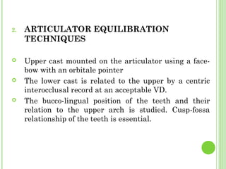 2. ARTICULATOR EQUILIBRATION
TECHNIQUES
 Upper cast mounted on the articulator using a face-
bow with an orbitale pointer
 The lower cast is related to the upper by a centric
interocclusal record at an acceptable VD.
 The bucco-lingual position of the teeth and their
relation to the upper arch is studied. Cusp-fossa
relationship of the teeth is essential.
 