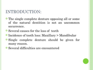 INTRODUCTION:
 The single complete denture opposing all or some
of the natural dentition is not an uncommon
occurrence.
 Several causes for the loss of teeth
 Incidence of tooth loss: Maxillary > Mandibular
 Single complete denture should be given for
many reason.
 Several difficulties are encountered
 