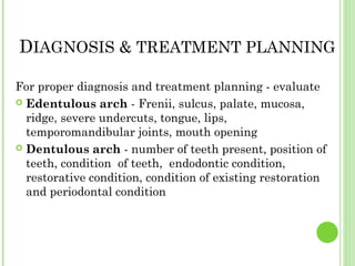 DIAGNOSIS & TREATMENT PLANNING
For proper diagnosis and treatment planning - evaluate
 Edentulous arch - Frenii, sulcus, palate, mucosa,
ridge, severe undercuts, tongue, lips,
temporomandibular joints, mouth opening
 Dentulous arch - number of teeth present, position of
teeth, condition of teeth, endodontic condition,
restorative condition, condition of existing restoration
and periodontal condition
 