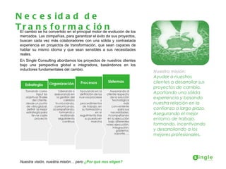 N e c e s id a d d e
TElrcambion ha convertido en el principal motor de evolución de los
      a se s f o r m a c i ó n
  mercados. Las compañías, para garantizar el éxito de sus proyectos,
  buscan cada vez más colaboradores con una sólida y contrastada
  experiencia en proyectos de transformación, que sean capaces de
  hablar su mismo idioma y que sean sensibles a sus necesidades
  reales.
  En Single Consulting abordamos los proyectos de nuestros clientes
  bajo una perspectiva global e integradora, basándonos en los
  inductores fundamentales del cambio.
                                                                        Nuestra misión:
                                                                        Ayudar a nuestros
                                                                        clientes a desarrollar sus
                                                                        proyectos de cambio.
                                                                        Aportando una sólida
                                                                        experiencia y basando
                                                                        nuestra relación en la
                                                                        confianza a largo plazo.
                                                                        Asegurando el mejor
                                                                        entorno de trabajo,
                                                                        formando, incentivando
                                                                        y desarrollando a los
                                                                        mejores profesionales.




  Nuestra visión, nuestra misión… pero ¿Por qué nos eligen?
 