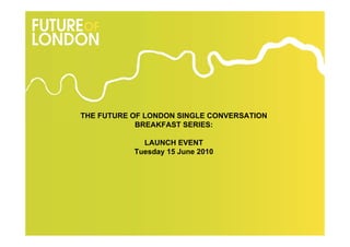 THE FUTURE OF LONDON SINGLE CONVERSATION
            BREAKFAST SERIES:

             LAUNCH EVENT
           Tuesday 15 June 2010
 
