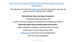 Selection Of Number Of Cable Cores With Emphasis On Sizing
Parameters
The selection of number of cable cores basically depends on the type of
system where it is going to be installed.
Generally we have two types of systems:
A perfectly balanced system and
A system with some degree of unbalance (or Unbalanced System).
Generally cable sizing includes below parameters:
Cable installation conditions and the load it will carry
Continuous current rating of the cable
Voltage drop and short circuit considerations
Earth fault loop impedance
Lecture Notes by Dr.R.M.Larik 1
 