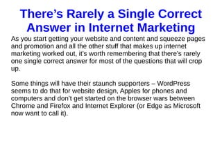 There’s Rarely a Single Correct
Answer in Internet Marketing
As you start getting your website and content and squeeze pages
and promotion and all the other stuff that makes up internet
marketing worked out, it’s worth remembering that there’s rarely
one single correct answer for most of the questions that will crop
up.
Some things will have their staunch supporters – WordPress
seems to do that for website design, Apples for phones and
computers and don’t get started on the browser wars between
Chrome and Firefox and Internet Explorer (or Edge as Microsoft
now want to call it).
 