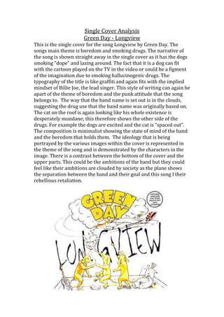 Single Cover Analysis
Green Day - Longview
This is the single cover for the song Longview by Green Day. The
songs main theme is boredom and smoking drugs. The narrative of
the song is shown straight away in the single cover as it has the dogs
smoking “dope” and lazing around. The fact that it is a dog can fit
with the cartoon played on the TV in the video or could be a figment
of the imagination due to smoking hallucinogenic drugs. The
typography of the title is like graffiti and again fits with the implied
mindset of Billie Joe, the lead singer. This style of writing can again be
apart of the theme of boredom and the punk attitude that the song
belongs to. The way that the band name is set out is in the clouds,
suggesting the drug use that the band name was originally based on.
The cat on the roof is again looking like his whole existence is
desperately mundane; this therefore shows the other side of the
drugs. For example the dogs are excited and the cat is “spaced out”.
The composition is minimalist showing the state of mind of the band
and the boredom that holds them. The ideology that is being
portrayed by the various images within the cover is represented in
the theme of the song and is demonstrated by the characters in the
image. There is a contrast between the bottom of the cover and the
upper parts. This could be the ambitions of the band but they could
feel like their ambitions are clouded by society as the plane shows
the separation between the band and their goal and this song I their
rebellious retaliation.

 