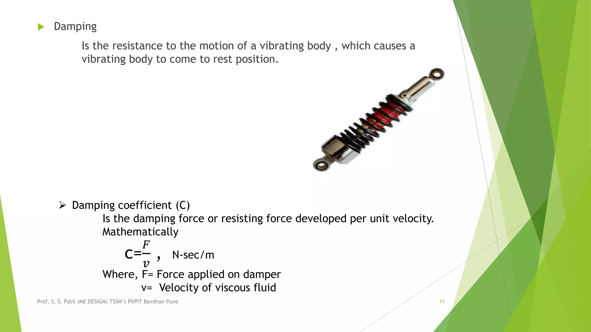  Damping
Is the resistance to the motion of a vibrating body , which causes a
vibrating body to come to rest position.
Prof. S. S. Patil (ME DESIGN) TSSM’s PVPIT Bavdhan Pune 11
 Damping coefficient (C)
Is the damping force or resisting force developed per unit velocity.
Mathematically
c=
𝐹
𝑣
, N-sec/m
Where, F= Force applied on damper
v= Velocity of viscous fluid
 