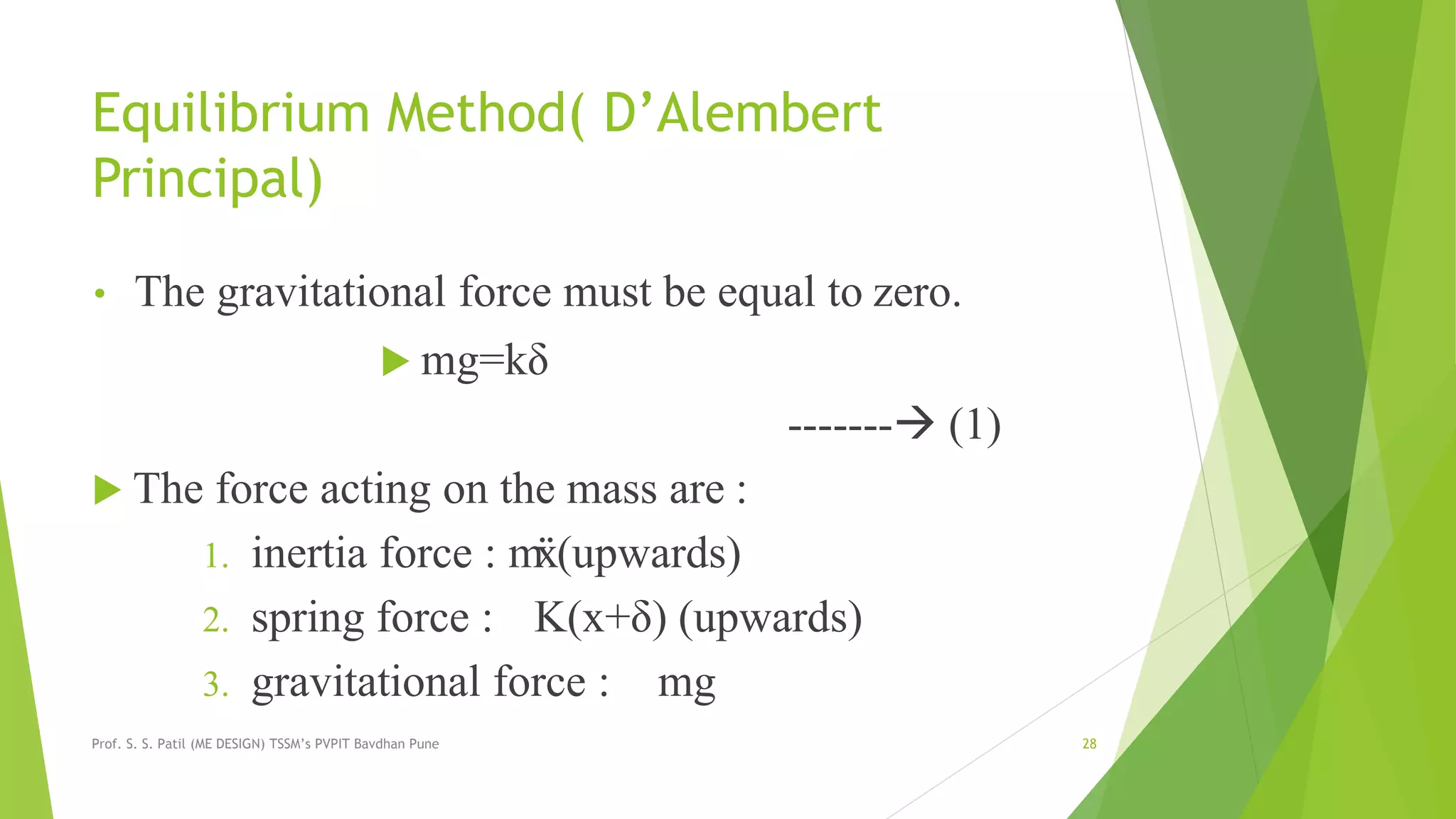 Equilibrium Method( D’Alembert
Principal)
• The gravitational force must be equal to zero.
 mg=kδ
------- (1)
 The force acting on the mass are :
1. inertia force : mẍ(upwards)
2. spring force : K(x+δ) (upwards)
3. gravitational force : mg
Prof. S. S. Patil (ME DESIGN) TSSM’s PVPIT Bavdhan Pune 28
 