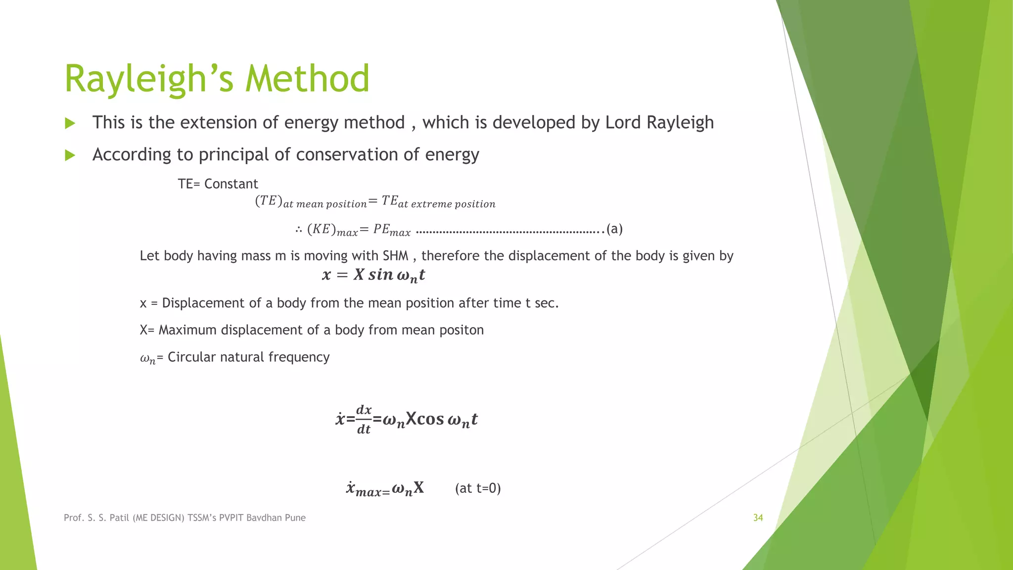 Rayleigh’s Method
 This is the extension of energy method , which is developed by Lord Rayleigh
 According to principal of conservation of energy
TE= Constant
(𝑇𝐸) 𝑎𝑡 𝑚𝑒𝑎𝑛 𝑝𝑜𝑠𝑖𝑡𝑖𝑜𝑛= 𝑇𝐸 𝑎𝑡 𝑒𝑥𝑡𝑟𝑒𝑚𝑒 𝑝𝑜𝑠𝑖𝑡𝑖𝑜𝑛
∴ (𝐾𝐸) 𝑚𝑎𝑥= 𝑃𝐸 𝑚𝑎𝑥 ………………………………………………..(a)
Let body having mass m is moving with SHM , therefore the displacement of the body is given by
𝒙 = 𝑿 𝒔𝒊𝒏 𝝎 𝒏 𝒕
x = Displacement of a body from the mean position after time t sec.
X= Maximum displacement of a body from mean positon
𝜔 𝑛= Circular natural frequency
𝒙=
𝒅𝒙
𝒅𝒕
=𝝎 𝒏X𝐜𝐨𝐬 𝝎 𝒏 𝒕
𝒙 𝒎𝒂𝒙= 𝝎 𝒏 𝐗 (at t=0)
Prof. S. S. Patil (ME DESIGN) TSSM’s PVPIT Bavdhan Pune 34
 