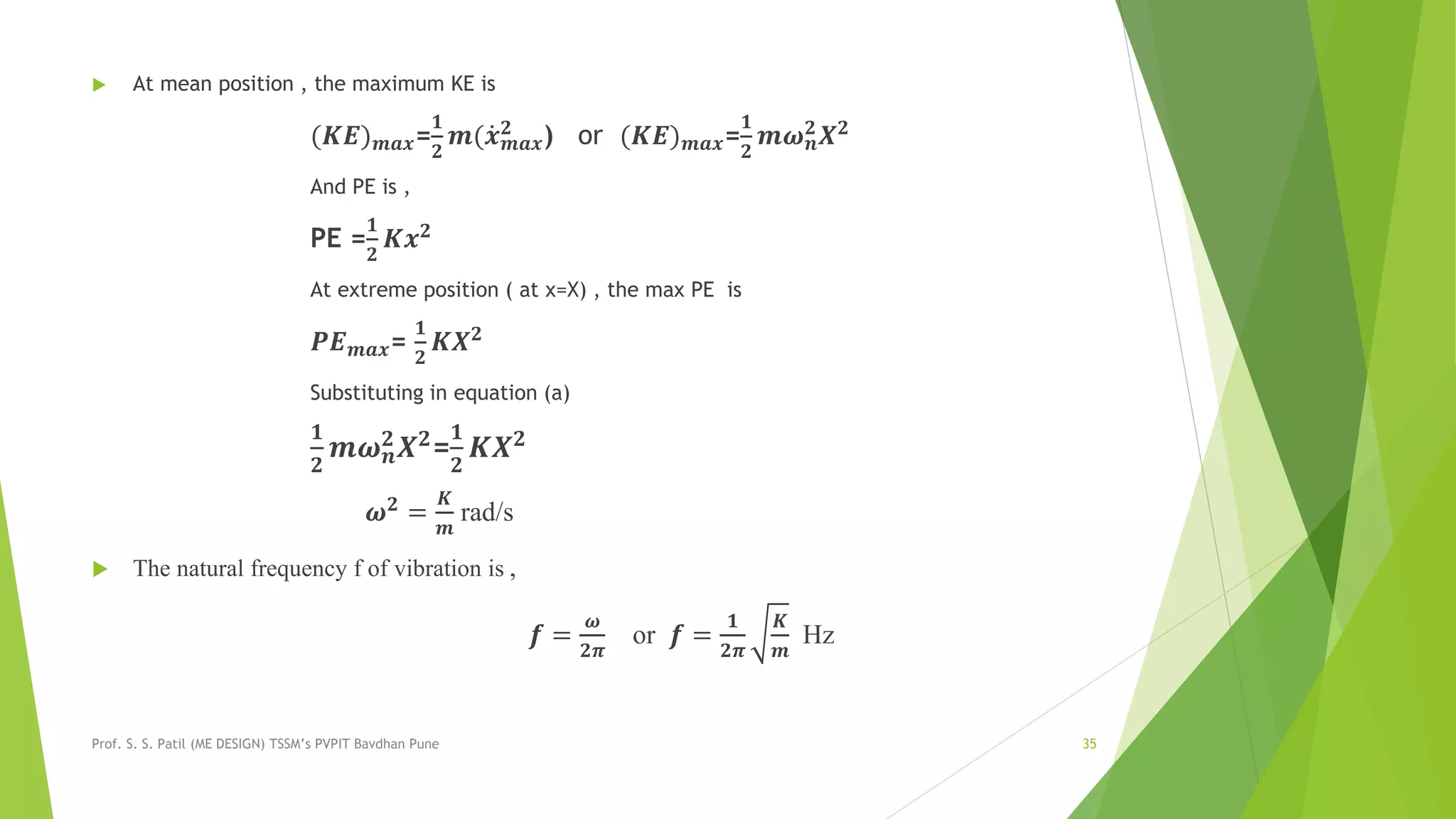  At mean position , the maximum KE is
(𝑲𝑬) 𝒎𝒂𝒙=
𝟏
𝟐
𝒎( 𝒙 𝒎𝒂𝒙
𝟐
) or (𝑲𝑬) 𝒎𝒂𝒙=
𝟏
𝟐
𝒎𝝎 𝒏
𝟐
𝑿 𝟐
And PE is ,
PE =
𝟏
𝟐
𝑲𝒙 𝟐
At extreme position ( at x=X) , the max PE is
𝑷𝑬 𝒎𝒂𝒙=
𝟏
𝟐
𝑲𝑿 𝟐
Substituting in equation (a)
𝟏
𝟐
𝒎𝝎 𝒏
𝟐 𝑿 𝟐=
𝟏
𝟐
𝑲𝑿 𝟐
𝝎 𝟐
=
𝑲
𝒎
rad/s
 The natural frequency f of vibration is ,
𝒇 =
𝝎
𝟐𝝅
or 𝒇 =
𝟏
𝟐𝝅
𝑲
𝒎
Hz
Prof. S. S. Patil (ME DESIGN) TSSM’s PVPIT Bavdhan Pune 35
 