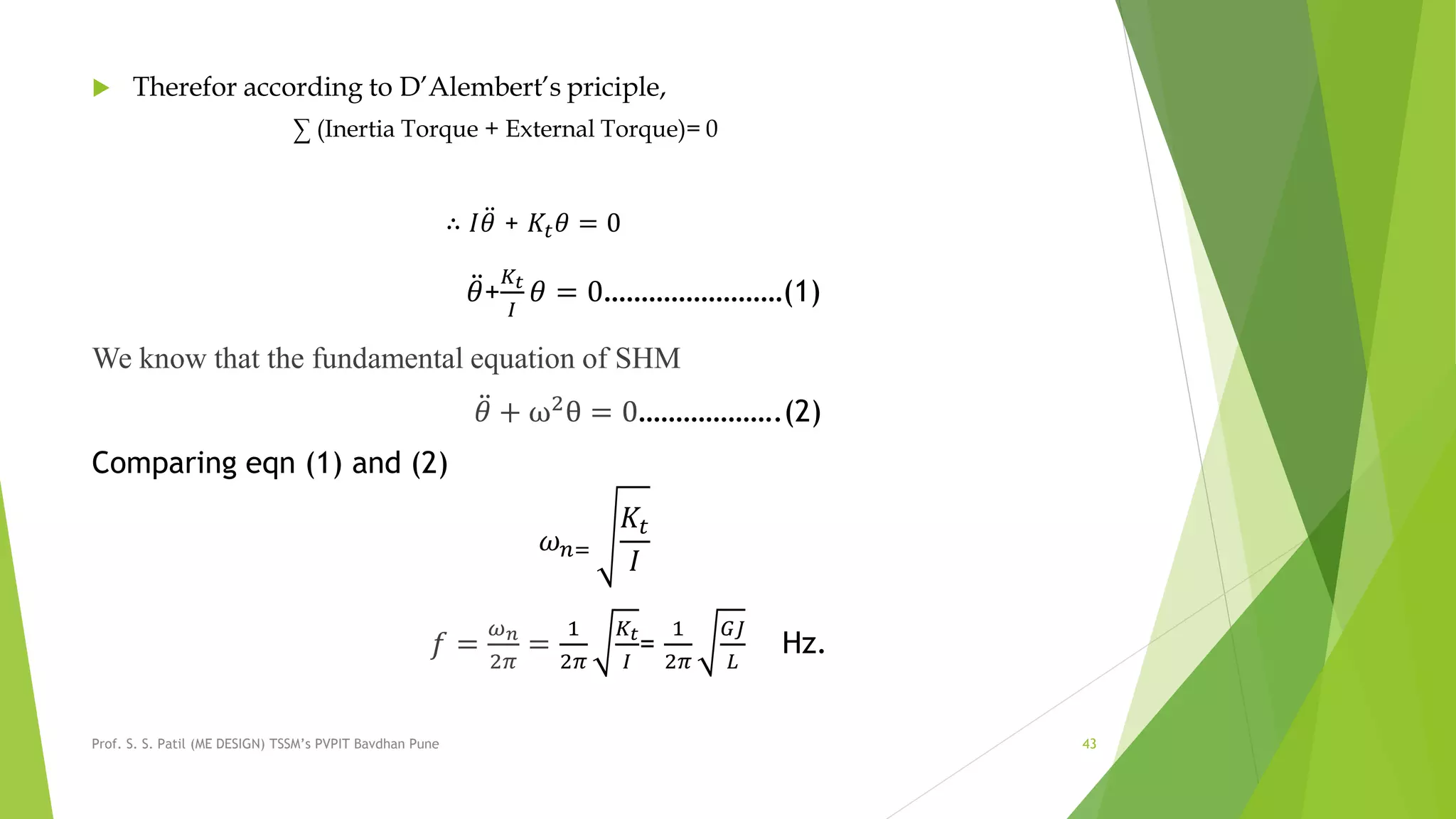  Therefor according to D’Alembert’s priciple,
∑ (Inertia Torque + External Torque)= 0
∴ 𝐼 𝜃 + 𝐾𝑡 𝜃 = 0
𝜃+
𝐾𝑡
𝐼
𝜃 = 0……………………(1)
We know that the fundamental equation of SHM
𝜃 + ω2
θ = 0……………….(2)
Comparing eqn (1) and (2)
𝜔 𝑛=
𝐾𝑡
𝐼
𝑓 =
𝜔 𝑛
2𝜋
=
1
2𝜋
𝐾𝑡
𝐼
=
1
2𝜋
𝐺𝐽
𝐿
Hz.
Prof. S. S. Patil (ME DESIGN) TSSM’s PVPIT Bavdhan Pune 43
 