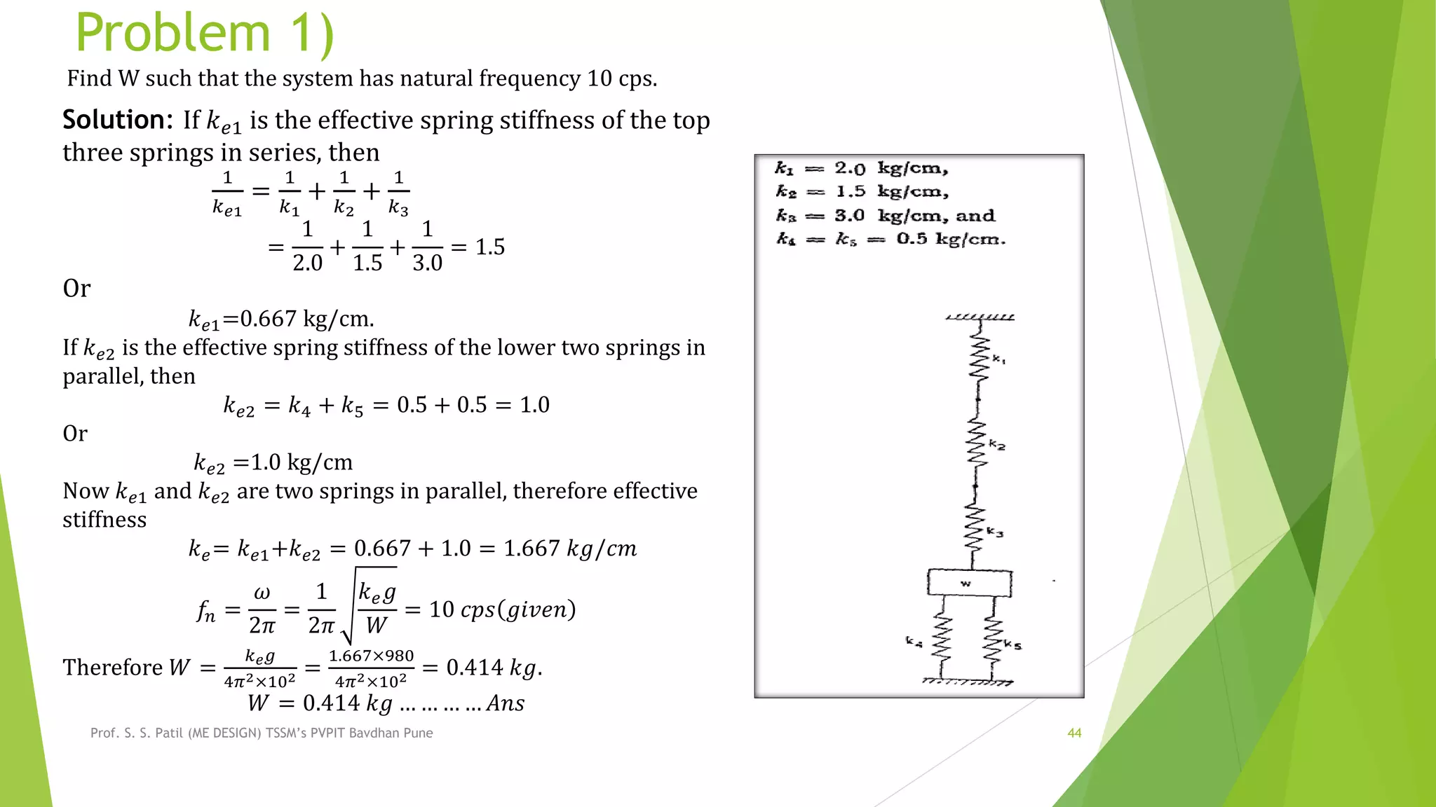 Problem 1)
Prof. S. S. Patil (ME DESIGN) TSSM’s PVPIT Bavdhan Pune 44
Find W such that the system has natural frequency 10 cps.
Solution: If 𝑘 𝑒1 is the effective spring stiffness of the top
three springs in series, then
1
𝑘 𝑒1
=
1
𝑘1
+
1
𝑘2
+
1
𝑘3
=
1
2.0
+
1
1.5
+
1
3.0
= 1.5
Or
𝑘 𝑒1=0.667 kg/cm.
If 𝑘 𝑒2 is the effective spring stiffness of the lower two springs in
parallel, then
𝑘 𝑒2 = 𝑘4 + 𝑘5 = 0.5 + 0.5 = 1.0
Or
𝑘 𝑒2 =1.0 kg/cm
Now 𝑘 𝑒1 and 𝑘 𝑒2 are two springs in parallel, therefore effective
stiffness
𝑘 𝑒= 𝑘 𝑒1+𝑘 𝑒2 = 0.667 + 1.0 = 1.667 𝑘𝑔/𝑐𝑚
𝑓𝑛 =
𝜔
2𝜋
=
1
2𝜋
𝑘 𝑒 𝑔
𝑊
= 10 𝑐𝑝𝑠 𝑔𝑖𝑣𝑒𝑛
Therefore 𝑊 =
𝑘 𝑒 𝑔
4𝜋2×102 =
1.667×980
4𝜋2×102 = 0.414 𝑘𝑔.
𝑊 = 0.414 𝑘𝑔 … … … … 𝐴𝑛𝑠
 