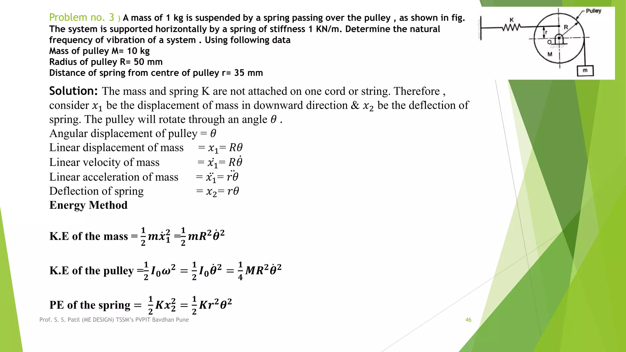 Prof. S. S. Patil (ME DESIGN) TSSM’s PVPIT Bavdhan Pune 46
Problem no. 3 ) A mass of 1 kg is suspended by a spring passing over the pulley , as shown in fig.
The system is supported horizontally by a spring of stiffness 1 KN/m. Determine the natural
frequency of vibration of a system . Using following data
Mass of pulley M= 10 kg
Radius of pulley R= 50 mm
Distance of spring from centre of pulley r= 35 mm
Solution: The mass and spring K are not attached on one cord or string. Therefore ,
consider 𝑥1 be the displacement of mass in downward direction & 𝑥2 be the deflection of
spring. The pulley will rotate through an angle 𝜃 .
Angular displacement of pulley = 𝜃
Linear displacement of mass = 𝑥1= 𝑅𝜃
Linear velocity of mass = 𝑥1= 𝑅 𝜃
Linear acceleration of mass = 𝑥1= 𝑟𝜃
Deflection of spring = 𝑥2= 𝑟𝜃
Energy Method
K.E of the mass =
𝟏
𝟐
𝒎 𝒙 𝟏
𝟐
=
𝟏
𝟐
𝒎𝑹 𝟐 𝜽 𝟐
K.E of the pulley =
𝟏
𝟐
𝑰 𝟎 𝝎 𝟐
=
𝟏
𝟐
𝑰 𝟎 𝜽 𝟐
=
𝟏
𝟒
𝑴𝑹 𝟐
𝜽 𝟐
PE of the spring =
𝟏
𝟐
𝑲𝒙 𝟐
𝟐
=
𝟏
𝟐
𝑲𝒓 𝟐
𝜽 𝟐
 