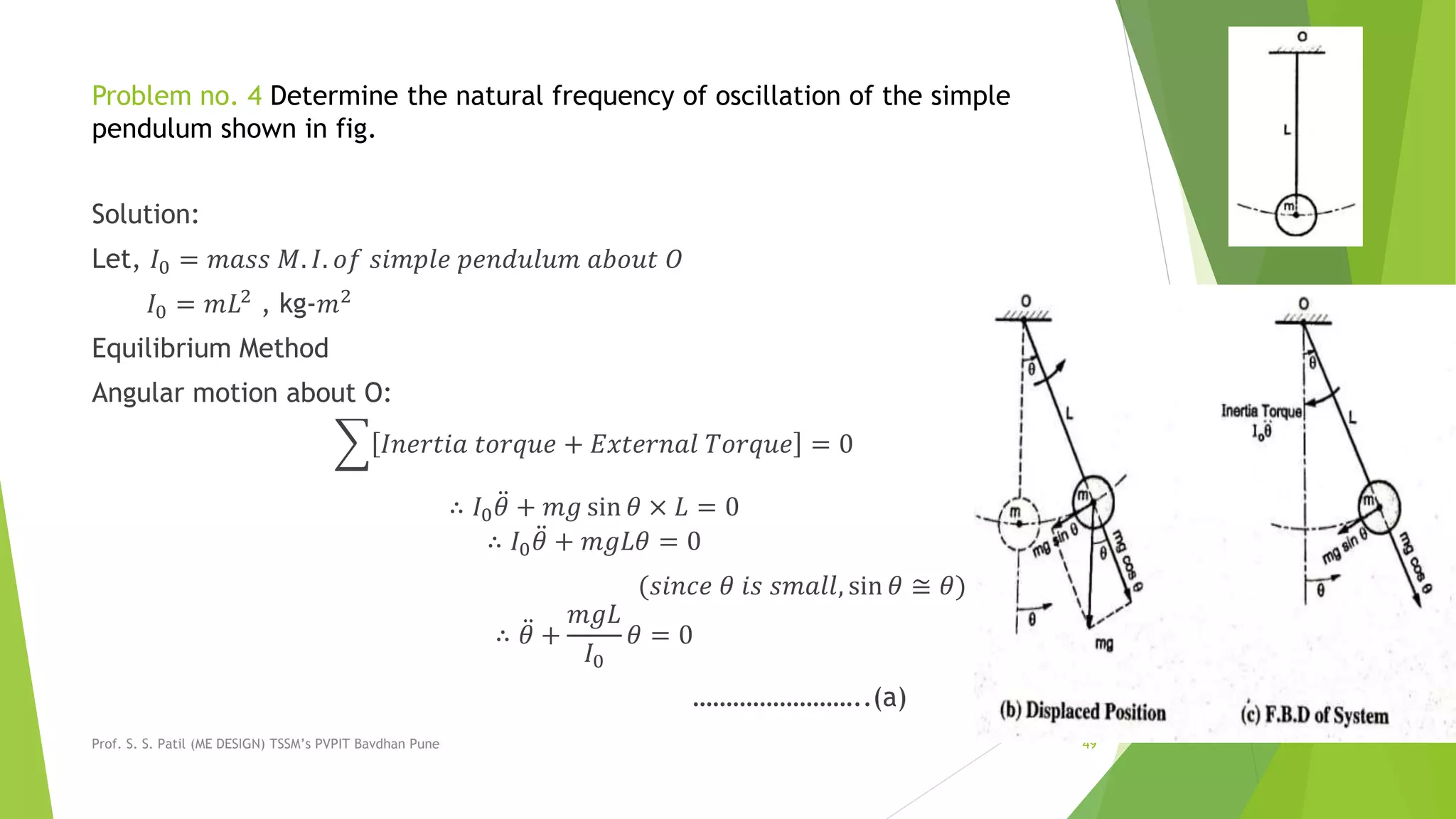 Problem no. 4 Determine the natural frequency of oscillation of the simple
pendulum shown in fig.
Solution:
Let, 𝐼0 = 𝑚𝑎𝑠𝑠 𝑀. 𝐼. 𝑜𝑓 𝑠𝑖𝑚𝑝𝑙𝑒 𝑝𝑒𝑛𝑑𝑢𝑙𝑢𝑚 𝑎𝑏𝑜𝑢𝑡 𝑂
𝐼0 = 𝑚𝐿2
, kg-𝑚2
Equilibrium Method
Angular motion about O:
𝐼𝑛𝑒𝑟𝑡𝑖𝑎 𝑡𝑜𝑟𝑞𝑢𝑒 + 𝐸𝑥𝑡𝑒𝑟𝑛𝑎𝑙 𝑇𝑜𝑟𝑞𝑢𝑒 = 0
∴ 𝐼0 𝜃 + 𝑚𝑔 sin 𝜃 × 𝐿 = 0
∴ 𝐼0 𝜃 + 𝑚𝑔𝐿𝜃 = 0
(𝑠𝑖𝑛𝑐𝑒 𝜃 𝑖𝑠 𝑠𝑚𝑎𝑙𝑙, sin 𝜃 ≅ 𝜃)
∴ 𝜃 +
𝑚𝑔𝐿
𝐼0
𝜃 = 0
……………………..(a)
Prof. S. S. Patil (ME DESIGN) TSSM’s PVPIT Bavdhan Pune 49
 