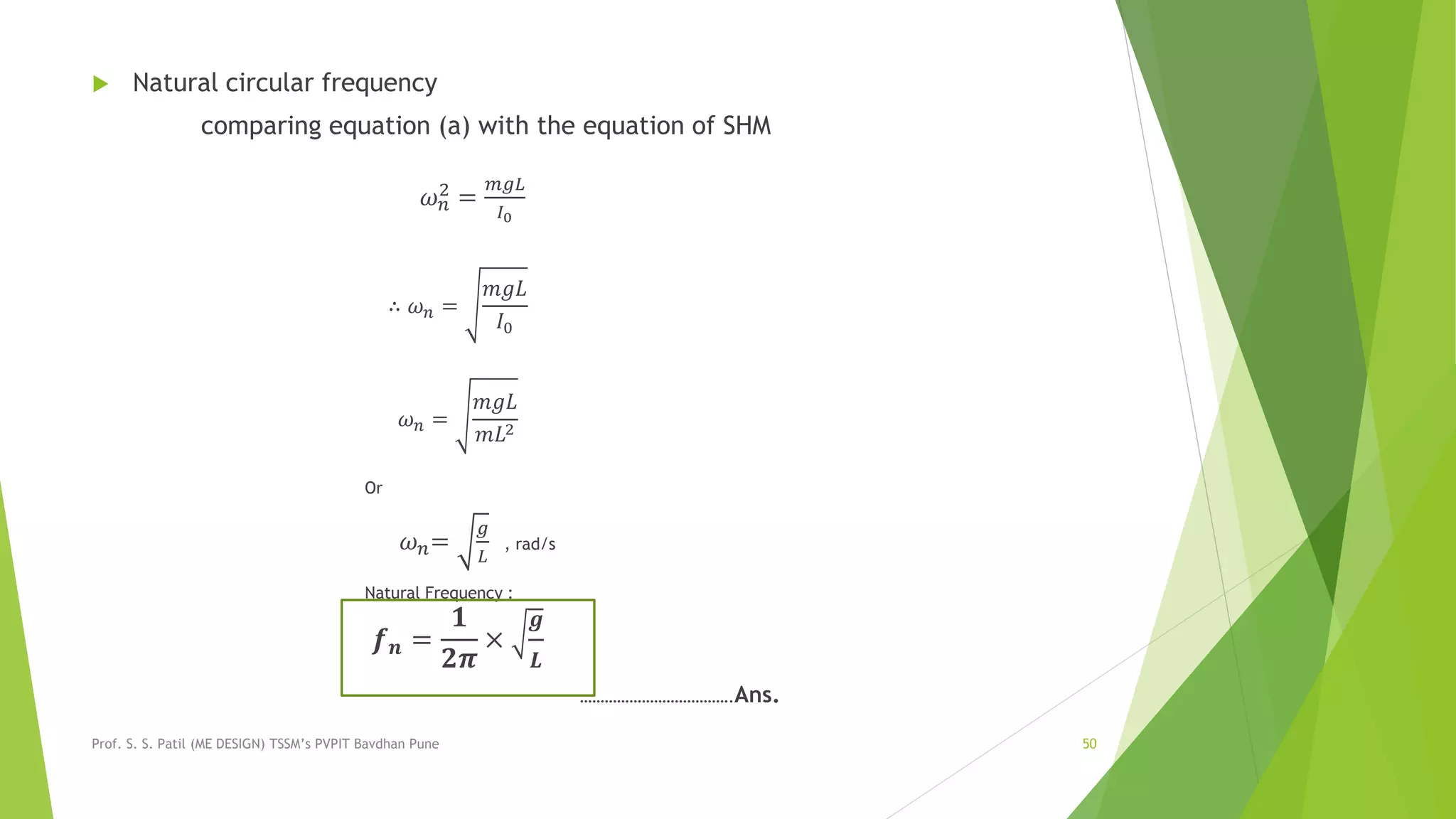  Natural circular frequency
comparing equation (a) with the equation of SHM
𝜔 𝑛
2 =
𝑚𝑔𝐿
𝐼0
∴ 𝜔 𝑛 =
𝑚𝑔𝐿
𝐼0
𝜔 𝑛 =
𝑚𝑔𝐿
𝑚𝐿2
Or
𝜔 𝑛=
𝑔
𝐿
, rad/s
Natural Frequency :
𝒇 𝒏 =
𝟏
𝟐𝝅
×
𝒈
𝑳
……………………………….Ans.
Prof. S. S. Patil (ME DESIGN) TSSM’s PVPIT Bavdhan Pune 50
 