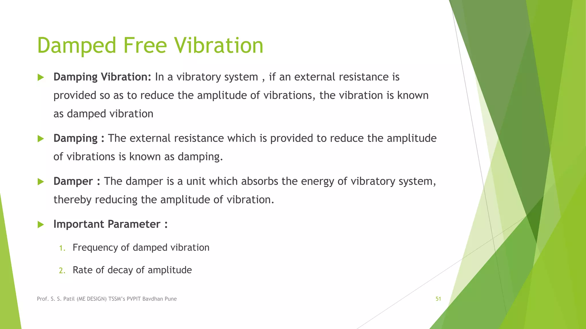 Damped Free Vibration
 Damping Vibration: In a vibratory system , if an external resistance is
provided so as to reduce the amplitude of vibrations, the vibration is known
as damped vibration
 Damping : The external resistance which is provided to reduce the amplitude
of vibrations is known as damping.
 Damper : The damper is a unit which absorbs the energy of vibratory system,
thereby reducing the amplitude of vibration.
 Important Parameter :
1. Frequency of damped vibration
2. Rate of decay of amplitude
Prof. S. S. Patil (ME DESIGN) TSSM’s PVPIT Bavdhan Pune 51
 