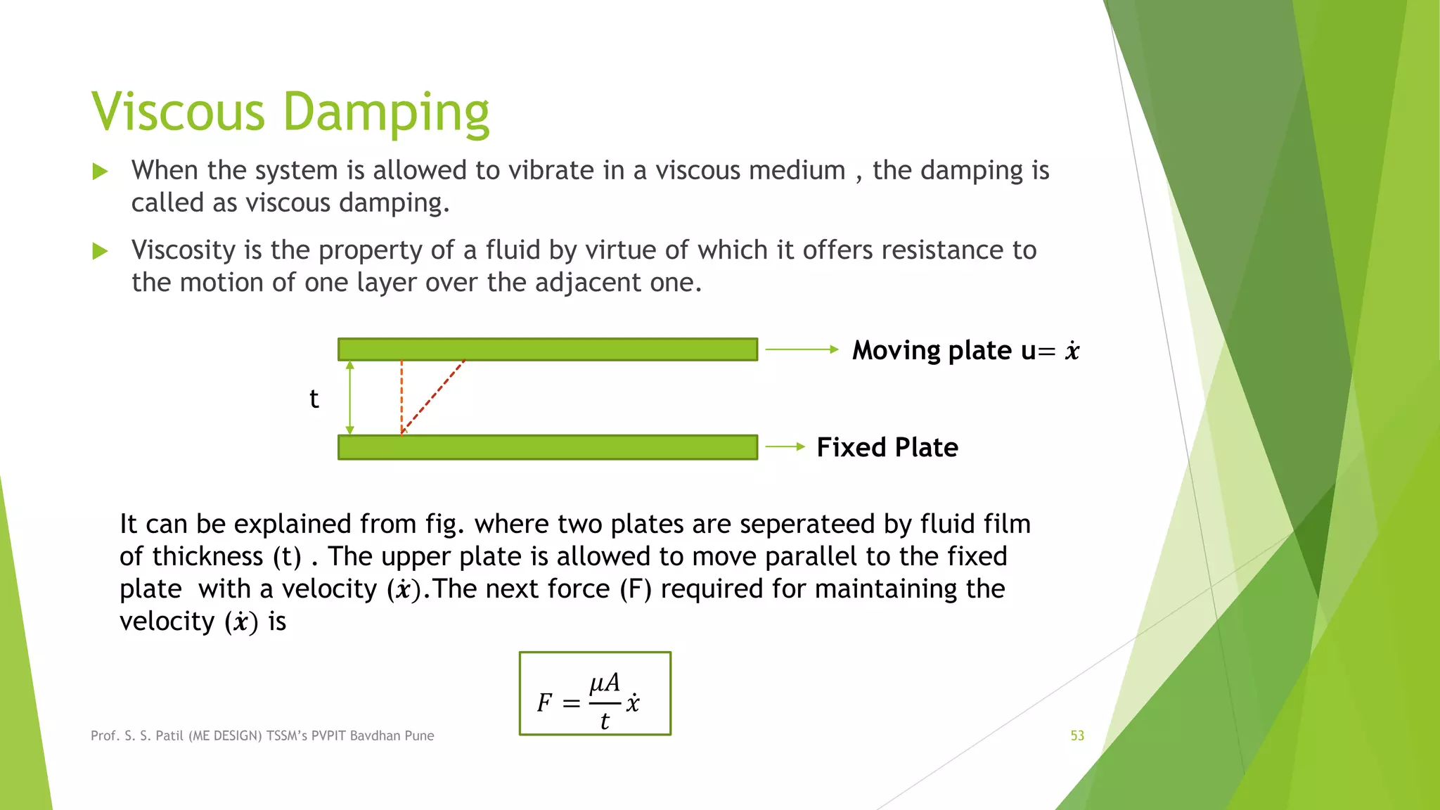 Viscous Damping
 When the system is allowed to vibrate in a viscous medium , the damping is
called as viscous damping.
 Viscosity is the property of a fluid by virtue of which it offers resistance to
the motion of one layer over the adjacent one.
Prof. S. S. Patil (ME DESIGN) TSSM’s PVPIT Bavdhan Pune 53
t
Moving plate u= 𝒙
Fixed Plate
It can be explained from fig. where two plates are seperateed by fluid film
of thickness (t) . The upper plate is allowed to move parallel to the fixed
plate with a velocity ( 𝒙).The next force (F) required for maintaining the
velocity ( 𝒙) is
𝐹 =
𝜇𝐴
𝑡
𝑥
 