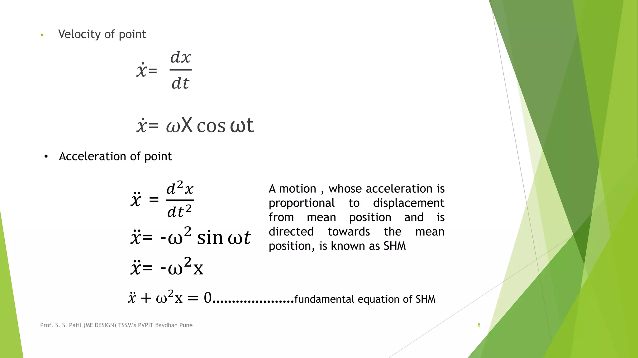 • Velocity of point
𝑥=
𝑑𝑥
𝑑𝑡
𝑥= 𝜔X cos ωt
Prof. S. S. Patil (ME DESIGN) TSSM’s PVPIT Bavdhan Pune 8
• Acceleration of point
𝑥 =
𝑑2 𝑥
𝑑𝑡2
𝑥= -ω2
sin ω𝑡
𝑥= -ω2
x
A motion , whose acceleration is
proportional to displacement
from mean position and is
directed towards the mean
position, is known as SHM
𝑥 + ω2x = 0…………………fundamental equation of SHM
 