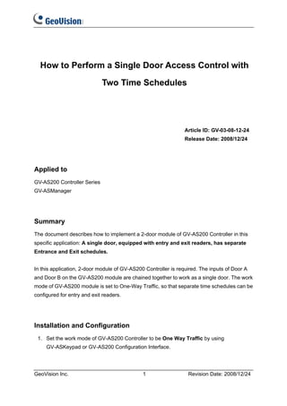 How to Perform a Single Door Access Control with

                             Two Time Schedules




                                                                Article ID: GV-03-08-12-24
                                                                Release Date: 2008/12/24




Applied to
GV-AS200 Controller Series
GV-ASManager




Summary
The document describes how to implement a 2-door module of GV-AS200 Controller in this
specific application: A single door, equipped with entry and exit readers, has separate
Entrance and Exit schedules.


In this application, 2-door module of GV-AS200 Controller is required. The inputs of Door A
and Door B on the GV-AS200 module are chained together to work as a single door. The work
mode of GV-AS200 module is set to One-Way Traffic, so that separate time schedules can be
configured for entry and exit readers.




Installation and Configuration
 1. Set the work mode of GV-AS200 Controller to be One Way Traffic by using
     GV-ASKeypad or GV-AS200 Configuration Interface.




GeoVision Inc.                                1                  Revision Date: 2008/12/24
 