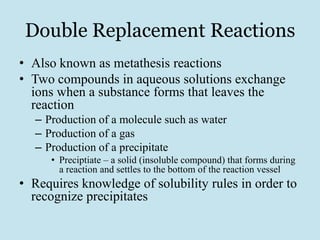 Double Replacement Reactions
• Also known as metathesis reactions
• Two compounds in aqueous solutions exchange
  ions when a substance forms that leaves the
  reaction
  – Production of a molecule such as water
  – Production of a gas
  – Production of a precipitate
     • Preciptiate – a solid (insoluble compound) that forms during
       a reaction and settles to the bottom of the reaction vessel
• Requires knowledge of solubility rules in order to
  recognize precipitates
 