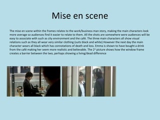 Mise en scene
The mise en scene within the frames relates to the work/business man story, making the main characters look
more average so audiences find it easier to relate to them. All the shots are somewhere were audiences will be
easy to associate with such as city environment and the café. The three main characters all show visual
relations such as they all wear very similar clothing (suits black and white) However the next day the main
character wears all black which has connotations of death and loss. Emma is shown to have bought a drink
from the café making her seem more realistic and believable. The 2 nd picture shows how the window frame
creates a barrier between the two, perhaps showing a living/dead difference
 