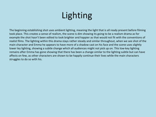 Lighting
The beginning establishing shot uses ambient lighting, meaning the light that is all ready present before filming
took place. This creates a sense of realism, the scene is dim showing its going to be a realism drama as for
example the shot hasn’t been edited to look brighter and happier as that would not fit with the conventions of
realist films. The lighting within this drama stays rather steady and similar throughout, when we see shot of the
main character and Emma he appears to have more of a shadow cast on his face and the scene uses slightly
lower ley lighting, showing a subtle change which all audiences might not pick up on. This low-key lighting
remains after Emma has gone showing that there has been a change similar to the lighting subtle but can have
affects on few, as other characters are shown to be happily continue their lives while the main characters
struggles to do so with his.
 