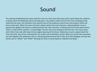 Sound
The opening establishing shot opens with the noise of a train and café noises which easily allows the audience
to grasp where the following events will take place. Interruptions within the first few lines of dialogue help
show that the story, the characters lives and the lives of the audiences will all have interruptions which we
have to deal with. When the news of Emma’s death reaches the main character sad/sympathetic music is
played (non-degetic) this helps us understand how the main character is feeling and how he felt about Emma.
There is a fade which contains a ‘sound bridge’ into the next scene helping to link the two. This scene opens
with similar train and café noises to the original opening of the drama. Mysterious music is played when the
main character sees Emma, showing this isn’t reality and something is wrong. When we see the two characters
out side together the mysterious music is still being played and we don’t hear all of their dialogue, we hear key
words such as “What?” and “Died?” showing the story is mainly based on disbelief and death.
 