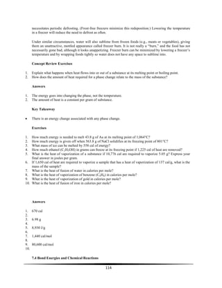 114
necessitates periodic defrosting. (Frost-free freezers minimize this redeposition.) Lowering the temperature
in a freezer will reduce the need to defrost as often.
Under similar circumstances, water will also sublime from frozen foods (e.g., meats or vegetables), giving
them an unattractive, mottled appearance called freezer burn. It is not really a ―burn,‖ and the food has not
necessarily gone bad, although it looks unappetizing. Freezer burn can be minimized by lowering a freezer’s
temperature and by wrapping foods tightly so water does not have any space to sublime into.
Concept Review Exercises
1. Explain what happens when heat flows into or out of a substance at its melting point or boiling point.
2. How does the amount of heat required for a phase change relate to the mass of the substance?
Answers
1. The energy goes into changing the phase, not the temperature.
2. The amount of heat is a constant per gram of substance.
Key Takeaway
There is an energy change associated with any phase change.
Exercises
1. How much energy is needed to melt 43.8 g of Au at its melting point of 1,064°C?
2. How much energy is given off when 563.8 g of NaCl solidifies at its freezing point of 801°C?
3. What mass of ice can be melted by 558 cal of energy?
4. How much ethanol (C2H5OH) in grams can freeze at its freezing point if 1,225 cal of heat are removed?
5. What is the heat of vaporization of a substance if 10,776 cal are required to vaporize 5.05 g? Express your
final answer in joules per gram.
6. If 1,650 cal of heat are required to vaporize a sample that has a heat of vaporization of 137 cal/g, what is the
mass of the sample?
7. What is the heat of fusion of water in calories per mole?
8. What is the heat of vaporization of benzene (C6H6) in calories per mole?
9. What is the heat of vaporization of gold in calories per mole?
10. What is the heat of fusion of iron in calories per mole?
Answers
1. 670 cal
2.
3. 6.98 g
4.
5. 8,930 J/g
6.
7. 1,440 cal/mol
8.
9. 80,600 cal/mol
10.
7.4 Bond Energies and Chemical Reactions
 