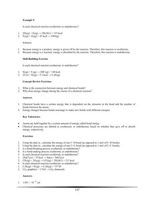117
Example 5
Is each chemical reaction exothermic or endothermic?
1. 2H2(g) + O2(g) → 2H2O(ℓ) + 135 kcal
2. N2(g) + O2(g) + 45 kcal → 2NO(g)
Solution
1. Because energy is a product, energy is given off by the reaction. Therefore, this reaction is exothermic.
2. Because energy is a reactant, energy is absorbed by the reaction. Therefore, this reaction is endothermic.
Skill-Building Exercise
Is each chemical reaction exothermic or endothermic?
1. H2(g) + F2(g) → 2HF (g) + 130 kcal
2. 2C(s) + H2(g) + 5.3 kcal → C2H2(g)
Concept Review Exercises
1. What is the connection between energy and chemical bonds?
2. Why does energy change during the course of a chemical reaction?
Answers
1. Chemical bonds have a certain energy that is dependent on the elements in the bond and the number of
bonds between the atoms.
2. Energy changes because bonds rearrange to make new bonds with different energies.
Key Takeaways
Atoms are held together by a certain amount of energy called bond energy.
Chemical processes are labeled as exothermic or endothermic based on whether they give off or absorb
energy, respectively.
Exercises
1. Using the data in , calculate the energy of one C–H bond (as opposed to 1 mol of C–H bonds).
2. Using the data in , calculate the energy of one C=C bond (as opposed to 1 mol of C=C bonds).
3. Is a bond-breaking process exothermic or endothermic?
4. Is a bond-making process exothermic or endothermic?
5. Is each chemical reaction exothermic or endothermic?
1. 2SnCl2(s) + 33 kcal → Sn(s) + SnCl4(s)
2. CH4(g) + 2O2(g) → CO2(g) + 2H2O(ℓ) + 213 kcal
6. Is each chemical reaction exothermic or endothermic?
1. C2H4(g) + H2(g) → C2H6(g) + 137 kJ
2. C(s, graphite) + 1.9 kJ → C(s, diamond)
Answers
1. 1.661 × 10−19
cal
 