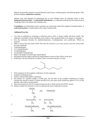 216
Alkanes are generally unreactive toward laboratory acids, bases, oxidizing agents, and reducing agents. They
do burn (undergo combustion reactions).
Alkanes react with halogens by substituting one or more halogen atoms for hydrogen atoms to form
halogenated hydrocarbons. An alkyl halide (haloalkane) is a compound resulting from the replacement of
a hydrogen atom of an alkane with a halogen atom.
Cycloalkanes are hydrocarbons whose molecules are closed rings rather than straight or branched chains. A
cyclic hydrocarbon is a hydrocarbon with a ring of carbon atoms.
Additional Exercises
1. You find an unlabeled jar containing a solid that melts at 48°C. It ignites readily and burns readily. The
substance is insoluble in water and floats on the surface. Is the substance likely to be organic or inorganic?
2. Give the molecular formulas for methylcyclopentane, 2-methylpentane, and cyclohexane. Which are
isomers?
3. What is wrong with each name? (Hint: first write the structure as if it were correct.) Give the correct name
for each compound.
1. 2-dimethylpropane
2. 2,3,3-trimethylbutane
3. 2,4-diethylpentane
4. 3,4-dimethyl-5-propylhexane
4. What is the danger in swallowing a liquid alkane?
5. Distinguish between lighter and heavier liquid alkanes in terms of their effects on the skin.
6. Following is the line formula for an alkane. Draw its structure and give its name.
7. Write equations for the complete combustion of each compound.
1. propane (a bottled gas fuel)
2. octane (a typical hydrocarbon in gasoline).
8. The density of a gasoline sample is 0.690 g/mL. On the basis of the complete combustion of octane,
calculate the amount in grams of carbon dioxide (CO2) and water (H2O) formed per gallon (3.78 L) of the
gasoline when used in an automobile.
9. Draw the structures for the five isomeric hexanes (C6H14). Name each by the IUPAC system.
10. Indicate whether the structures in each set represent the same compound or isomers.
1.
2.
3.
 