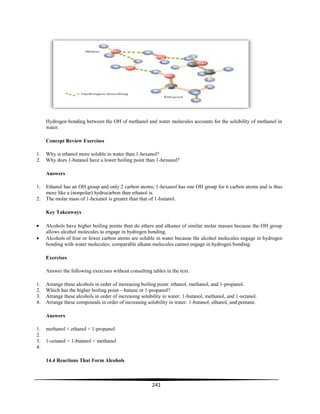 241
Hydrogen bonding between the OH of methanol and water molecules accounts for the solubility of methanol in
water.
Concept Review Exercises
1. Why is ethanol more soluble in water than 1-hexanol?
2. Why does 1-butanol have a lower boiling point than 1-hexanol?
Answers
1. Ethanol has an OH group and only 2 carbon atoms; 1-hexanol has one OH group for 6 carbon atoms and is thus
more like a (nonpolar) hydrocarbon than ethanol is.
2. The molar mass of 1-hexanol is greater than that of 1-butanol.
Key Takeaways
Alcohols have higher boiling points than do ethers and alkanes of similar molar masses because the OH group
allows alcohol molecules to engage in hydrogen bonding.
Alcohols of four or fewer carbon atoms are soluble in water because the alcohol molecules engage in hydrogen
bonding with water molecules; comparable alkane molecules cannot engage in hydrogen bonding.
Exercises
Answer the following exercises without consulting tables in the text.
1. Arrange these alcohols in order of increasing boiling point: ethanol, methanol, and 1-propanol.
2. Which has the higher boiling point—butane or 1-propanol?
3. Arrange these alcohols in order of increasing solubility in water: 1-butanol, methanol, and 1-octanol.
4. Arrange these compounds in order of increasing solubility in water: 1-butanol, ethanol, and pentane.
Answers
1. methanol < ethanol < 1-propanol
2.
3. 1-octanol < 1-butanol < methanol
4.
14.4 Reactions That Form Alcohols
 