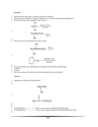 250
Exercises
1. Name the three major types of chemical reactions of alcohols.
2. Why do tertiary alcohols not undergo oxidation? Can a tertiary alcohol undergo dehydration?
3. Draw the structure of the product for each reaction.
1.
2.
4. Draw the structure of the product for each reaction.
1.
2.
5. Write an equation for the dehydration of 2-propanol to yield each compound type.
1. an alkene
2. an ether
6. Draw the structure of the alkene formed by the dehydration of cyclohexanol.
Answers
1. dehydration, oxidation, and esterification
2.
3.
1.
2.
4.
5.
1. CH3CHOHCH3−→−−−−−−−−−180°C, excess acidconc H2SO4 CH3COCH3+H2O
2. 2CH3CHOHCH3−→−−−−−−−−−180°C, excess acidconc H2SO4 (CH3)2CHOCH(CH3)2+H2O
6.
 