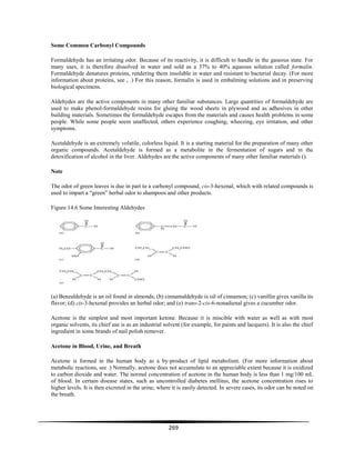269
Some Common Carbonyl Compounds
Formaldehyde has an irritating odor. Because of its reactivity, it is difficult to handle in the gaseous state. For
many uses, it is therefore dissolved in water and sold as a 37% to 40% aqueous solution called formalin.
Formaldehyde denatures proteins, rendering them insoluble in water and resistant to bacterial decay. (For more
information about proteins, see , .) For this reason, formalin is used in embalming solutions and in preserving
biological specimens.
Aldehydes are the active components in many other familiar substances. Large quantities of formaldehyde are
used to make phenol-formaldehyde resins for gluing the wood sheets in plywood and as adhesives in other
building materials. Sometimes the formaldehyde escapes from the materials and causes health problems in some
people. While some people seem unaffected, others experience coughing, wheezing, eye irritation, and other
symptoms.
Acetaldehyde is an extremely volatile, colorless liquid. It is a starting material for the preparation of many other
organic compounds. Acetaldehyde is formed as a metabolite in the fermentation of sugars and in the
detoxification of alcohol in the liver. Aldehydes are the active components of many other familiar materials ().
Note
The odor of green leaves is due in part to a carbonyl compound, cis-3-hexenal, which with related compounds is
used to impart a ―green‖ herbal odor to shampoos and other products.
Figure 14.6 Some Interesting Aldehydes
(a) Benzaldehyde is an oil found in almonds; (b) cinnamaldehyde is oil of cinnamon; (c) vanillin gives vanilla its
flavor; (d) cis-3-hexenal provides an herbal odor; and (e) trans-2-cis-6-nonadienal gives a cucumber odor.
Acetone is the simplest and most important ketone. Because it is miscible with water as well as with most
organic solvents, its chief use is as an industrial solvent (for example, for paints and lacquers). It is also the chief
ingredient in some brands of nail polish remover.
Acetone in Blood, Urine, and Breath
Acetone is formed in the human body as a by-product of lipid metabolism. (For more information about
metabolic reactions, see .) Normally, acetone does not accumulate to an appreciable extent because it is oxidized
to carbon dioxide and water. The normal concentration of acetone in the human body is less than 1 mg/100 mL
of blood. In certain disease states, such as uncontrolled diabetes mellitus, the acetone concentration rises to
higher levels. It is then excreted in the urine, where it is easily detected. In severe cases, its odor can be noted on
the breath.
 
