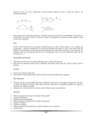 270
Ketones are also the active components of other familiar substances, some of which are noted in the
accompanying figure.
Some ketones have interesting properties: (a) Butter flavoring comes from 2,3-butanedione; (b) β-ionone is
responsible for the odor of violets; (c) muscone is musk oil, an ingredient in perfumes; and (d) camphor is used
in some insect repellents.
Note
Certain steroid hormones have the ketone functional group as a part of their structure. Two examples are
progesterone, a hormone secreted by the ovaries that stimulates the growth of cells in the uterine wall and
prepares it for attachment of a fertilized egg, and testosterone, the main male sex hormone. These and other sex
hormones affect our development and our lives in fundamental ways. (For more information about the sex
hormones, see , .)
Concept Review Exercises
1. What feature of their structure makes aldehydes easier to oxidize than ketones?
2. How does the carbon-to-oxygen bond of aldehydes and ketones differ from the carbon-to-carbon bond of
alkenes?
Answers
1. the H on the carbonyl carbon atom
2. The carbon-to-oxygen double bond is polar; the carbon-to-carbon double bond is nonpolar.
Key Takeaways
The polar carbon-to-oxygen double bond causes aldehydes and ketones to have higher boiling points than those
of ethers and alkanes of similar molar masses but lower than those of comparable alcohols that engage in
intermolecular hydrogen bonding.
Aldehydes are readily oxidized to carboxylic acids, whereas ketones resist oxidation.
Exercises
1. Which compound in each pair has the higher boiling point?
1. acetone or 2-propanol
2. dimethyl ether or acetaldehyde
2. Which compound in each pair has the higher boiling point?
1. butanal or 1-butanol
2. acetone or isobutane
3. Draw the structure of the alcohol that could be oxidized to each compound.
1. cyclohexanone
 
