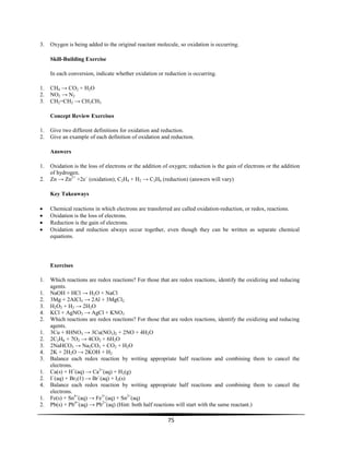 75
3. Oxygen is being added to the original reactant molecule, so oxidation is occurring.
Skill-Building Exercise
In each conversion, indicate whether oxidation or reduction is occurring.
1. CH4 → CO2 + H2O
2. NO2 → N2
3. CH2=CH2 → CH3CH3
Concept Review Exercises
1. Give two different definitions for oxidation and reduction.
2. Give an example of each definition of oxidation and reduction.
Answers
1. Oxidation is the loss of electrons or the addition of oxygen; reduction is the gain of electrons or the addition
of hydrogen.
2. Zn → Zn2+
+2e−
(oxidation); C2H4 + H2 → C2H6 (reduction) (answers will vary)
Key Takeaways
Chemical reactions in which electrons are transferred are called oxidation-reduction, or redox, reactions.
Oxidation is the loss of electrons.
Reduction is the gain of electrons.
Oxidation and reduction always occur together, even though they can be written as separate chemical
equations.
Exercises
1. Which reactions are redox reactions? For those that are redox reactions, identify the oxidizing and reducing
agents.
1. NaOH + HCl → H2O + NaCl
2. 3Mg + 2AlCl3 → 2Al + 3MgCl2
3. H2O2 + H2 → 2H2O
4. KCl + AgNO3 → AgCl + KNO3
2. Which reactions are redox reactions? For those that are redox reactions, identify the oxidizing and reducing
agents.
1. 3Cu + 8HNO3 → 3Cu(NO3)2 + 2NO + 4H2O
2. 2C2H6 + 7O2 → 4CO2 + 6H2O
3. 2NaHCO3 → Na2CO3 + CO2 + H2O
4. 2K + 2H2O → 2KOH + H2
3. Balance each redox reaction by writing appropriate half reactions and combining them to cancel the
electrons.
1. Ca(s) + H+
(aq) → Ca2+
(aq) + H2(g)
2. I−
(aq) + Br2(ℓ) → Br−
(aq) + I2(s)
4. Balance each redox reaction by writing appropriate half reactions and combining them to cancel the
electrons.
1. Fe(s) + Sn4+
(aq) → Fe3+
(aq) + Sn2+
(aq)
2. Pb(s) + Pb4+
(aq) → Pb2+
(aq) (Hint: both half reactions will start with the same reactant.)
 