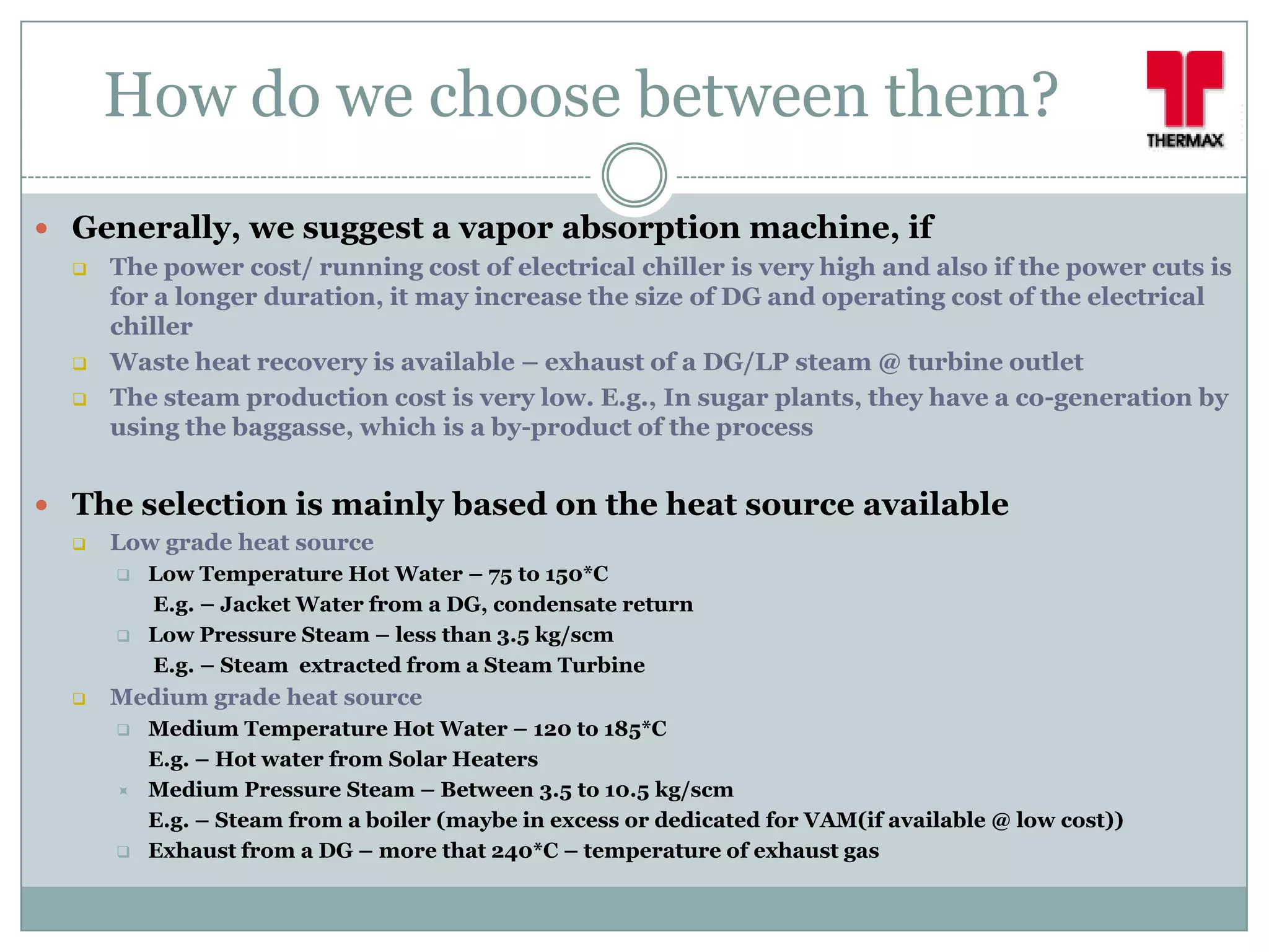 How do we choose between them?
 Generally, we suggest a vapor absorption machine, if
     The power cost/ running cost of electrical chiller is very high and also if the power cuts is
      for a longer duration, it may increase the size of DG and operating cost of the electrical
      chiller
     Waste heat recovery is available – exhaust of a DG/LP steam @ turbine outlet
     The steam production cost is very low. E.g., In sugar plants, they have a co-generation by
      using the baggasse, which is a by-product of the process


 The selection is mainly based on the heat source available
     Low grade heat source
         Low Temperature Hot Water – 75 to 150*C
          E.g. – Jacket Water from a DG, condensate return
         Low Pressure Steam – less than 3.5 kg/scm
          E.g. – Steam extracted from a Steam Turbine
     Medium grade heat source
         Medium Temperature Hot Water – 120 to 185*C
          E.g. – Hot water from Solar Heaters
         Medium Pressure Steam – Between 3.5 to 10.5 kg/scm
          E.g. – Steam from a boiler (maybe in excess or dedicated for VAM(if available @ low cost))
         Exhaust from a DG – more that 240*C – temperature of exhaust gas
 