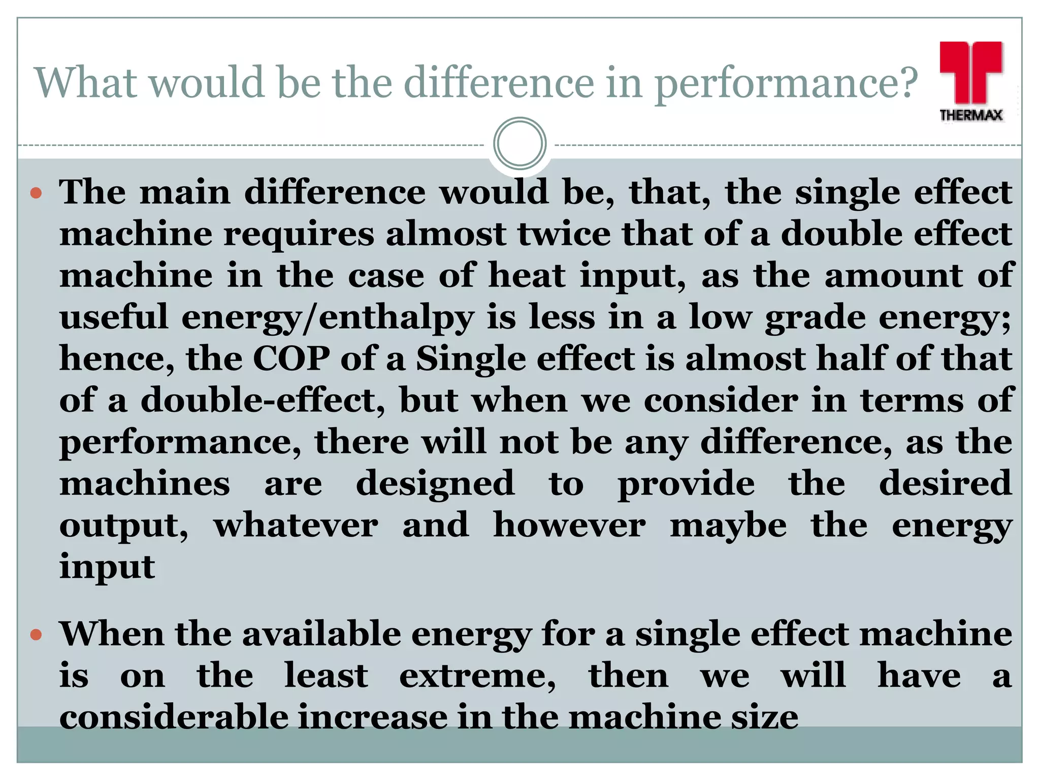 What would be the difference in performance?

 The main difference would be, that, the single effect
 machine requires almost twice that of a double effect
 machine in the case of heat input, as the amount of
 useful energy/enthalpy is less in a low grade energy;
 hence, the COP of a Single effect is almost half of that
 of a double-effect, but when we consider in terms of
 performance, there will not be any difference, as the
 machines are designed to provide the desired
 output, whatever and however maybe the energy
 input
 When the available energy for a single effect machine
 is on the least extreme, then we will have a
 considerable increase in the machine size
 