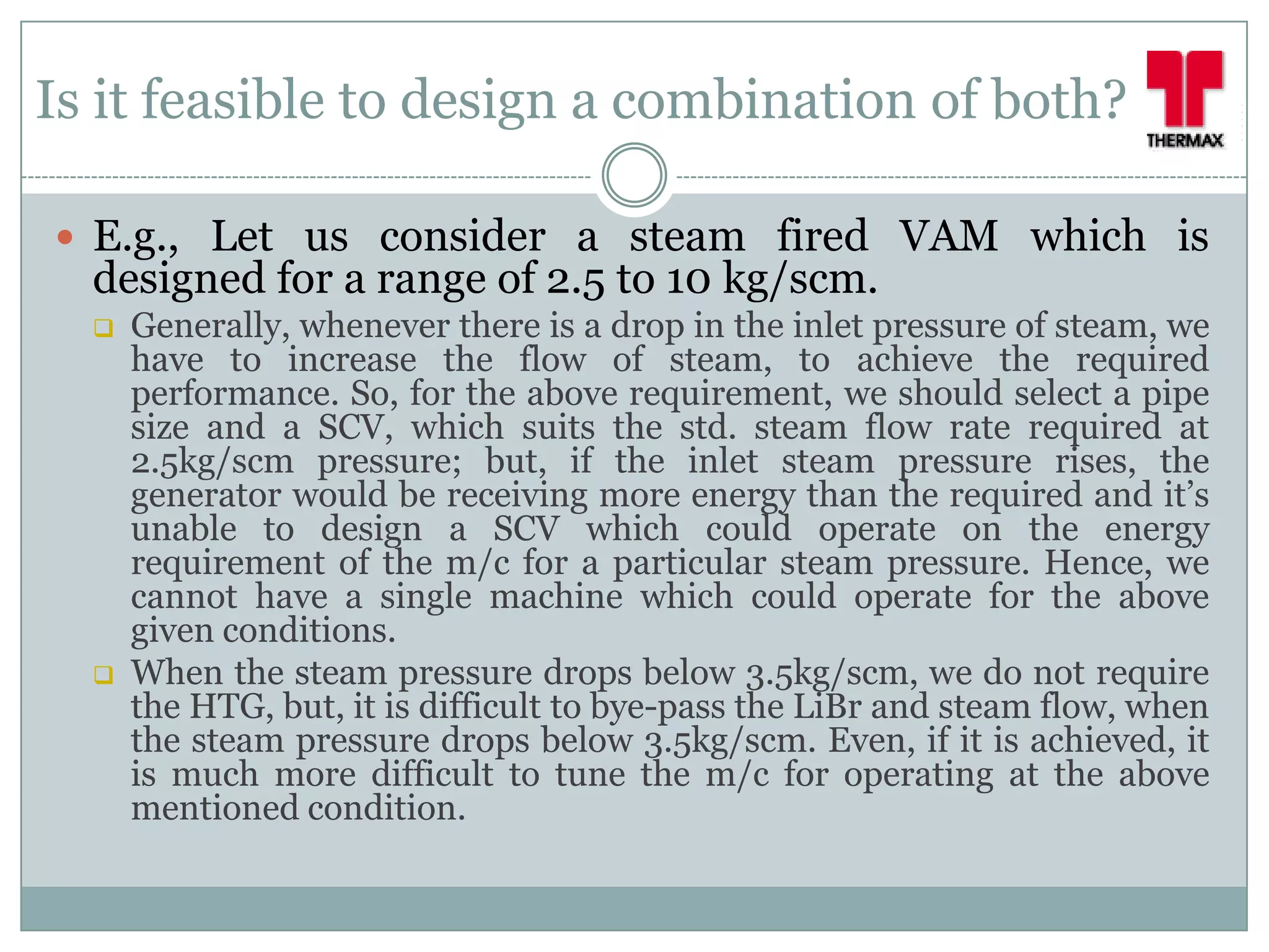 Is it feasible to design a combination of both?

 E.g., Let us consider a steam fired VAM which is
  designed for a range of 2.5 to 10 kg/scm.
     Generally, whenever there is a drop in the inlet pressure of steam, we
      have to increase the flow of steam, to achieve the required
      performance. So, for the above requirement, we should select a pipe
      size and a SCV, which suits the std. steam flow rate required at
      2.5kg/scm pressure; but, if the inlet steam pressure rises, the
      generator would be receiving more energy than the required and it’s
      unable to design a SCV which could operate on the energy
      requirement of the m/c for a particular steam pressure. Hence, we
      cannot have a single machine which could operate for the above
      given conditions.
     When the steam pressure drops below 3.5kg/scm, we do not require
      the HTG, but, it is difficult to bye-pass the LiBr and steam flow, when
      the steam pressure drops below 3.5kg/scm. Even, if it is achieved, it
      is much more difficult to tune the m/c for operating at the above
      mentioned condition.
 