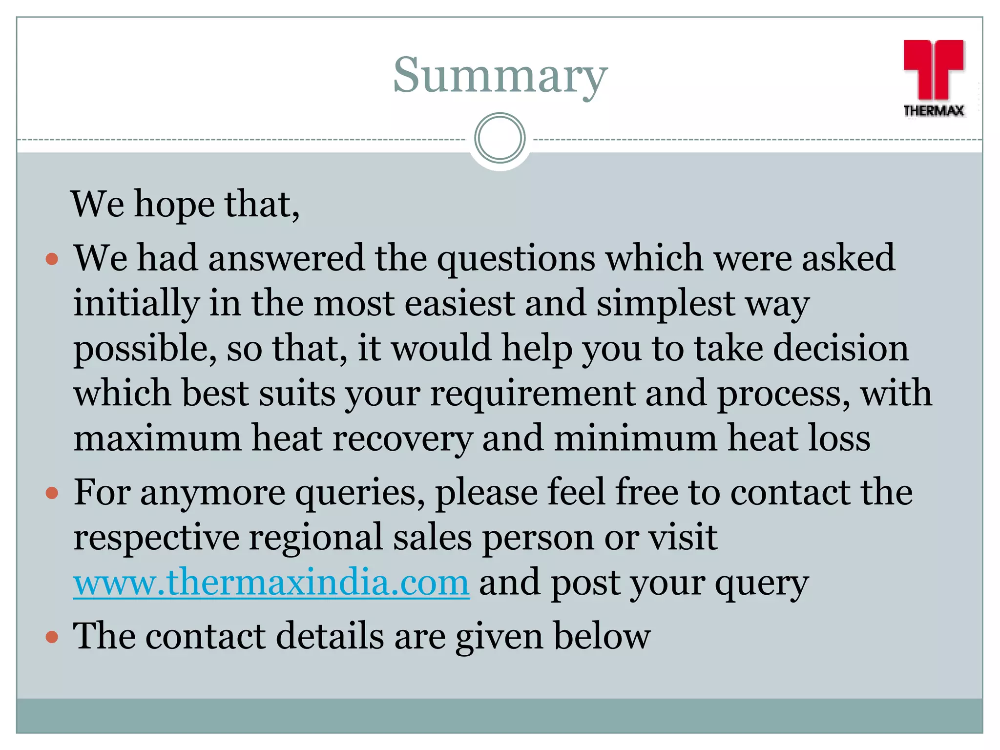 Summary

  We hope that,
 We had answered the questions which were asked
  initially in the most easiest and simplest way
  possible, so that, it would help you to take decision
  which best suits your requirement and process, with
  maximum heat recovery and minimum heat loss
 For anymore queries, please feel free to contact the
  respective regional sales person or visit
  www.thermaxindia.com and post your query
 The contact details are given below
 