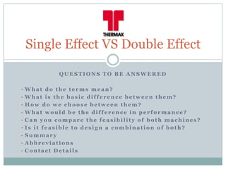 Single Effect VS Double Effect

            QUESTIONS TO BE ANSWERED

• What do the terms mean?
• What is the basic difference between them?
• How do we choose between them?
• What would be the difference in performance?
• Can you compare the feasibility of both machines?
• Is it feasible to design a combination of both?
• Summary
• Abbreviations
• Contact Details
 