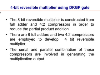 4-bit reversible multiplier using DKGP gate
• The 8-bit reversible multiplier is constructed from
full adder and 4:2 compressors in order to
reduce the partial product addition.
• There are 8 full adders and two 4:2 compressors
are employed to develop 4 bit reversible
multiplier.
• The serial and parallel combination of these
compressors are involved in generating the
multiplication output.
s
 