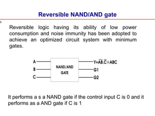 Reversible NAND/AND gate
It performs a s a NAND gate if the control input C is 0 and it
performs as a AND gate if C is 1.
s
Reversible logic having its ability of low power
consumption and noise immunity has been adopted to
achieve an optimized circuit system with minimum
gates.
 