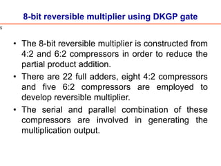 8-bit reversible multiplier using DKGP gate
• The 8-bit reversible multiplier is constructed from
4:2 and 6:2 compressors in order to reduce the
partial product addition.
• There are 22 full adders, eight 4:2 compressors
and five 6:2 compressors are employed to
develop reversible multiplier.
• The serial and parallel combination of these
compressors are involved in generating the
multiplication output.
s
 