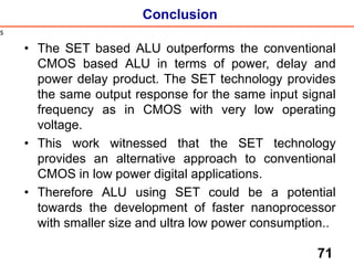 Conclusion
• The SET based ALU outperforms the conventional
CMOS based ALU in terms of power, delay and
power delay product. The SET technology provides
the same output response for the same input signal
frequency as in CMOS with very low operating
voltage.
• This work witnessed that the SET technology
provides an alternative approach to conventional
CMOS in low power digital applications.
• Therefore ALU using SET could be a potential
towards the development of faster nanoprocessor
with smaller size and ultra low power consumption..
71
s
 