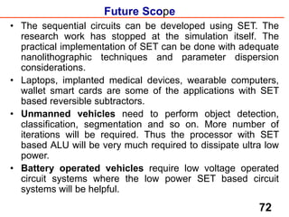 Future Scope
• The sequential circuits can be developed using SET. The
research work has stopped at the simulation itself. The
practical implementation of SET can be done with adequate
nanolithographic techniques and parameter dispersion
considerations.
• Laptops, implanted medical devices, wearable computers,
wallet smart cards are some of the applications with SET
based reversible subtractors.
• Unmanned vehicles need to perform object detection,
classification, segmentation and so on. More number of
iterations will be required. Thus the processor with SET
based ALU will be very much required to dissipate ultra low
power.
• Battery operated vehicles require low voltage operated
circuit systems where the low power SET based circuit
systems will be helpful.
72
 