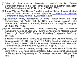 74
[7]Dubuc. C., Beaumont. A., Beauvais. J. and Drouin. D., “Current
Conduction Models in the High Temperature Single-Electron Transistor,”
Solid-State lectronics, Vol.53, No. 5, pp. 478-482, 2009.
[9] Frans Willy and Yudi Darma ,” Modeling and simulation of single electron
transistor with master equation approach”, Journal of Physics:
Conference Series, Volume 739, Number 1,2016.
[10]Gangadhar Reddy Ramireddy “A Novel Power-Aware and High
Performance Full Adder Cell for Ultra low Power Design,” IEEE
International Conference on Circuit, Power and Computing Technologies,
2014, pp. 1121-1126.
[11]JVR Ravindra, Gangadhar Reddy Ramireddy and Harikrishna
Kamatham, “Design of Ultra Low Power Full Adder using Modified Branch
Based Logic Style,” IEEE European Modelling Symposium, 2013, pp.
691-696.
[12] Rajesh Parihar, Nidhi Tiwari, Aditya Mandloi and Dr.Binod Kumar, “An
Implementation of 1-Bit Low Power Full Adder Based on Multiplexer and
Pass Transistor Logic,” IEEE International Conference on Information
Communication and Embedded System, 2014, pp. 101- 103.
[13]L. Dhulipalla and A. Deepak, “Design and implementation Of 4-bit ALU
using FINFETS for nano scaletechnology,” IEEE International Conference
on Nanoscience, Engineering and Technology , November 2011, pp. 190–
195.
 