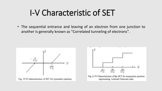 I-V Characteristic of SET
• The sequential entrance and leaving of an electron from one junction to
another is generally known as “Correlated tunneling of electrons‟.
 