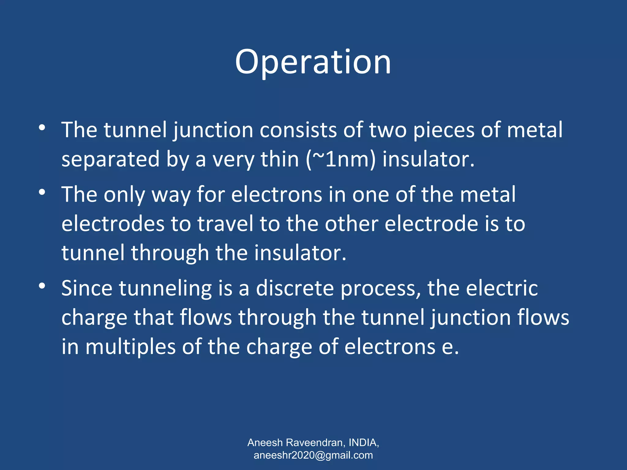 Operation 
• The tunnel junction consists of two pieces of metal 
separated by a very thin (~1nm) insulator. 
• The only way for electrons in one of the metal 
electrodes to travel to the other electrode is to 
tunnel through the insulator. 
• Since tunneling is a discrete process, the electric 
charge that flows through the tunnel junction flows 
in multiples of the charge of electrons e. 
Aneesh Raveendran, INDIA, 
aneeshr2020@gmail.com 
 